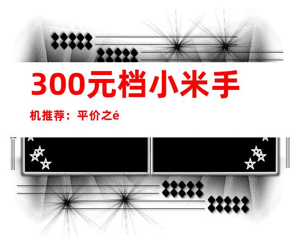 300元档小米手机推荐：平价之选，性价比出众